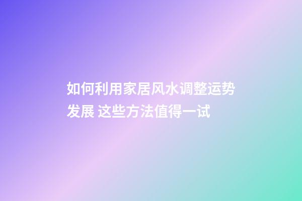 如何利用家居风水调整运势发展 这些方法值得一试